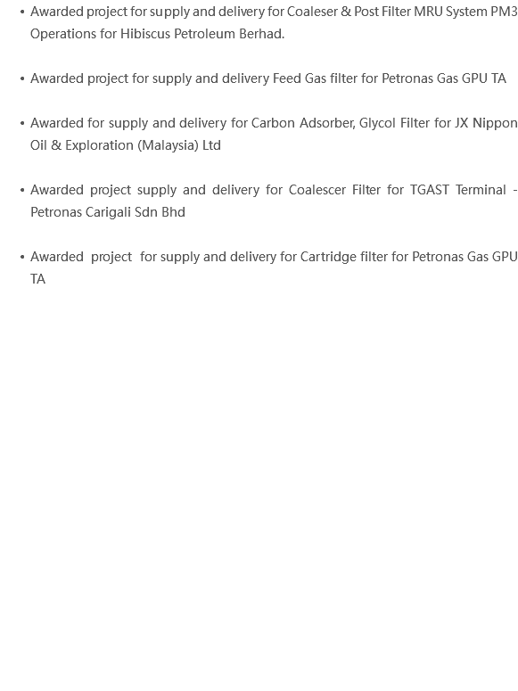Awarded project for supply and delivery for Coaleser & Post Filter MRU System PM3 Operations for Hibiscus Petroleum Berhad. Awarded project for supply and delivery Feed Gas filter for Petronas Gas GPU TA Awarded for supply and delivery for Carbon Adsorber, Glycol Filter for JX Nippon Oil & Exploration (Malaysia) Ltd Awarded project supply and delivery for Coalescer Filter for TGAST Terminal - Petronas Carigali Sdn Bhd Awarded project for supply and delivery for Cartridge filter for Petronas Gas GPU TA 