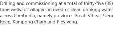Drilling and commissioning at a total of thirty-five (35) tube wells for villagers in need of clean drinking water across Cambodia, namely provinces Preah Vihear, Siem Reap, Kampong Cham and Prey Veng. 