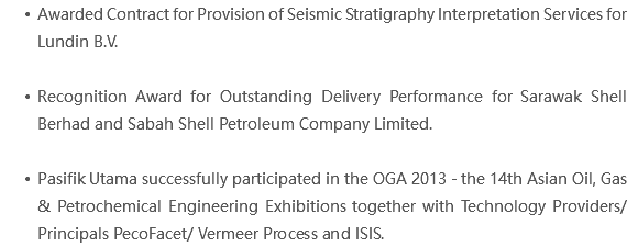 Awarded Contract for Provision of Seismic Stratigraphy Interpretation Services for Lundin B.V. Recognition Award for Outstanding Delivery Performance for Sarawak Shell Berhad and Sabah Shell Petroleum Company Limited. Pasifik Utama successfully participated in the OGA 2013 - the 14th Asian Oil, Gas & Petrochemical Engineering Exhibitions together with Technology Providers/ Principals PecoFacet/ Vermeer Process and ISIS.