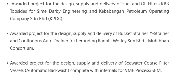  Awarded project for the design, supply and delivery of Fuel and Oil Filters KBB Topsides for Sime Darby Engineering and Kebabangan Petroleum Operating Company Sdn Bhd (KPOC). Awarded project for the design, supply and delivery of Bucket Strainer, Y-Strainer and Continuous Auto Drainer for Perunding Ranhill Worley Sdn Bhd - Muhibbah Consortium. Awarded project for the design, supply and delivery of Seawater Coarse Filter Vessels (Automatic Backwash) complete with internals for VME Process/SBM.
