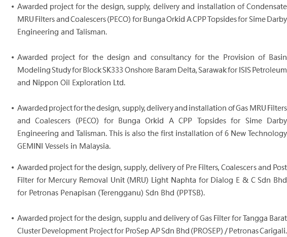 Awarded project for the design, supply, delivery and installation of Condensate MRU Filters and Coalescers (PECO) for Bunga Orkid A CPP Topsides for Sime Darby Engineering and Talisman. Awarded project for the design and consultancy for the Provision of Basin Modeling Study for Block SK333 Onshore Baram Delta, Sarawak for ISIS Petroleum and Nippon Oil Exploration Ltd. Awarded project for the design, supply, delivery and installation of Gas MRU Filters and Coalescers (PECO) for Bunga Orkid A CPP Topsides for Sime Darby Engineering and Talisman. This is also the first installation of 6 New Technology GEMINI Vessels in Malaysia. Awarded project for the design, supply, delivery of Pre Filters, Coalescers and Post Filter for Mercury Removal Unit (MRU) Light Naphta for Dialog E & C Sdn Bhd for Petronas Penapisan (Terengganu) Sdn Bhd (PPTSB). Awarded project for the design, supplu and delivery of Gas Filter for Tangga Barat Cluster Development Project for ProSep AP Sdn Bhd (PROSEP) / Petronas Carigali.