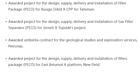 Awarded project for the design, supply, delivery and installation of Filter Package (PECO) for Bunga Orkid A CPP for Talisman. Awarded project for the design, supply, delivery and installation of Gas Filter Separator (PECO) for Jerneh B Topside's project. Awarded umbrella contract for the geological studies and exploration services, Petronas. Awarded project for the design, supply, delivery and installation of filters package (PECO) for East Belumut A platform, New Field. 