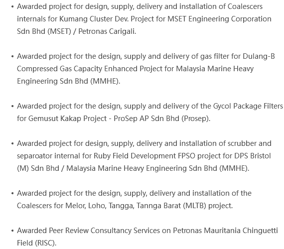 Awarded project for design, supply, delivery and installation of Coalescers internals for Kumang Cluster Dev. Project for MSET Engineering Corporation Sdn Bhd (MSET) / Petronas Carigali. Awarded project for the design, supply and delivery of gas filter for Dulang-B Compressed Gas Capacity Enhanced Project for Malaysia Marine Heavy Engineering Sdn Bhd (MMHE). Awarded project for the design, supply and delivery of the Gycol Package Filters for Gemusut Kakap Project - ProSep AP Sdn Bhd (Prosep). Awarded project for design, supply, delivery and installation of scrubber and separoator internal for Ruby Field Development FPSO project for DPS Bristol (M) Sdn Bhd / Malaysia Marine Heavy Engineering Sdn Bhd (MMHE). Awarded project for the design, supply, delivery and installation of the Coalescers for Melor, Loho, Tangga, Tannga Barat (MLTB) project. Awarded Peer Review Consultancy Services on Petronas Mauritania Chinguetti Field (RISC).