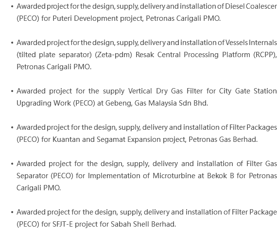 Awarded project for the design, supply, delivery and installation of Diesel Coalescer (PECO) for Puteri Development project, Petronas Carigali PMO. Awarded project for the design, supply, delivery and installation of Vessels Internals (tilted plate separator) (Zeta-pdm) Resak Central Processing Platform (RCPP), Petronas Carigali PMO. Awarded project for the supply Vertical Dry Gas Filter for City Gate Station Upgrading Work (PECO) at Gebeng, Gas Malaysia Sdn Bhd. Awarded project for the design, supply, delivery and installation of Filter Packages (PECO) for Kuantan and Segamat Expansion project, Petronas Gas Berhad. Awarded project for the design, supply, delivery and installation of Filter Gas Separator (PECO) for Implementation of Microturbine at Bekok B for Petronas Carigali PMO. Awarded project for the design, supply, delivery and installation of Filter Package (PECO) for SFJT-E project for Sabah Shell Berhad. 