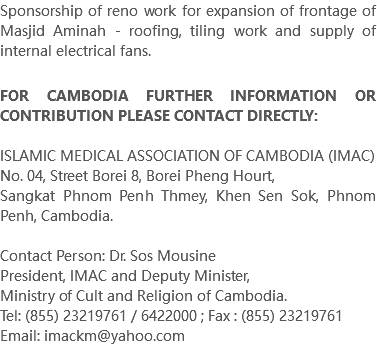 Sponsorship of reno work for expansion of frontage of Masjid Aminah - roofing, tiling work and supply of internal electrical fans. FOR CAMBODIA FURTHER INFORMATION OR CONTRIBUTION PLEASE CONTACT DIRECTLY: ISLAMIC MEDICAL ASSOCIATION OF CAMBODIA (IMAC) No. 04, Street Borei 8, Borei Pheng Hourt, Sangkat Phnom Penh Thmey, Khen Sen Sok, Phnom Penh, Cambodia. Contact Person: Dr. Sos Mousine President, IMAC and Deputy Minister, Ministry of Cult and Religion of Cambodia. Tel: (855) 23219761 / 6422000 ; Fax : (855) 23219761 Email: imackm@yahoo.com