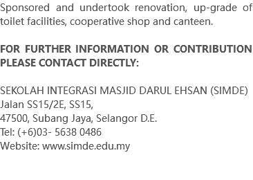 Sponsored and undertook renovation, up-grade of toilet facilities, cooperative shop and canteen. FOR FURTHER INFORMATION OR CONTRIBUTION PLEASE CONTACT DIRECTLY: SEKOLAH INTEGRASI MASJID DARUL EHSAN (SIMDE) Jalan SS15/2E, SS15, 47500, Subang Jaya, Selangor D.E. Tel: (+6)03- 5638 0486 Website: www.simde.edu.my 