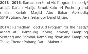 2013 - 2016 : Ramadhan Food Aid Program to needy/asnafs Kariah Masijd Jamek Batu 14 Puchong and similar Kariah Masjid Abu Bakar As-Siddiq SS19,Subang Jaya, Selangor Darul Ehsan. 2014 : Ramadhan Food Aid Program for the needy/asnafs at Kampung Tebing Tembah, Kampung Sentang and Sembai, Kampung Nyak and Kampung Teluk, Chenor Pahang Darul Makmur. 