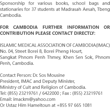 Sponsorship for various books, school bags and stationaries for 37 students at Madrasah Aesah, Tbeng Cambodia. FOR CAMBODIA FURTHER INFORMATION OR CONTRIBUTION PLEASE CONTACT DIRECTLY: ISLAMIC MEDICAL ASSOCIATION OF CAMBODIA(IMAC) No. 04, Street Borei 8, Borei Pheng Hourt, Sangkat Phnom Penh Thmey, Khen Sen Sok, Phnom Penh, Cambodia. Contact Person: Dr. Sos Mousine President, IMAC and Deputy Minister, Ministry of Cult and Religion of Cambodia. Tel: (855) 23219761 / 6422000 ; Fax : (855) 23219761 Email: imackm@yahoo.com Or Ustaz Him Hameitoun at +855 97 665 1081