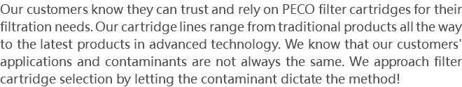Our customers know they can trust and rely on PECO filter cartridges for their filtration needs. Our cartridge lines range from traditional products all the way to the latest products in advanced technology. We know that our customers' applications and contaminants are not always the same. We approach filter cartridge selection by letting the contaminant dictate the method!