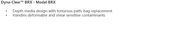  Dyna-Clear™ BRX - Model BRX Depth media design with torturous path; bag replacement Handles deformable and shear sensitive contaminants 