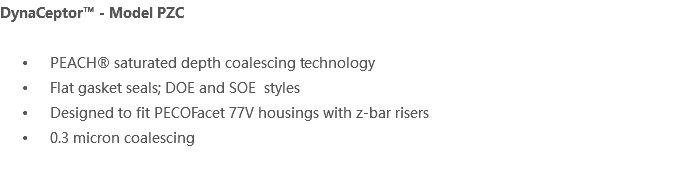 DynaCeptor™ - Model PZC PEACH® saturated depth coalescing technology Flat gasket seals; DOE and SOE styles Designed to fit PECOFacet 77V housings with z-bar risers 0.3 micron coalescing 