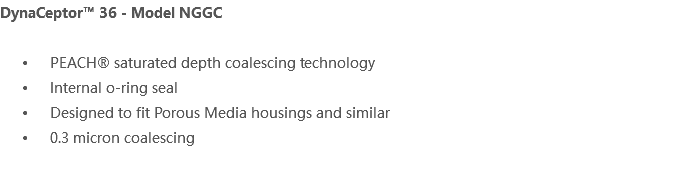 DynaCeptor™ 36 - Model NGGC PEACH® saturated depth coalescing technology Internal o-ring seal Designed to fit Porous Media housings and similar 0.3 micron coalescing 
