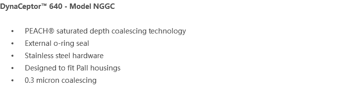 DynaCeptor™ 640 - Model NGGC PEACH® saturated depth coalescing technology External o-ring seal Stainless steel hardware Designed to fit Pall housings 0.3 micron coalescing 