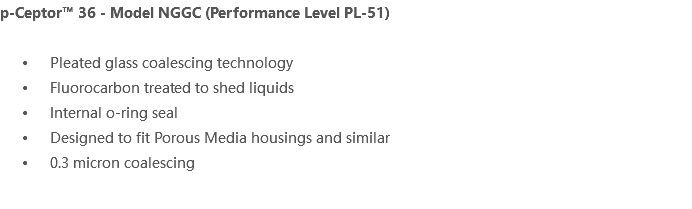 p-Ceptor™ 36 - Model NGGC (Performance Level PL-51) Pleated glass coalescing technology Fluorocarbon treated to shed liquids Internal o-ring seal Designed to fit Porous Media housings and similar 0.3 micron coalescing 
