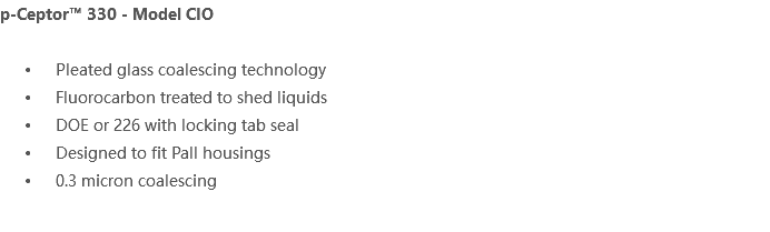 p-Ceptor™ 330 - Model CIO Pleated glass coalescing technology Fluorocarbon treated to shed liquids DOE or 226 with locking tab seal Designed to fit Pall housings 0.3 micron coalescing 