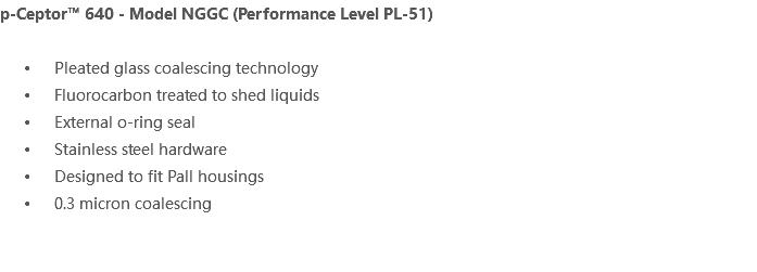 p-Ceptor™ 640 - Model NGGC (Performance Level PL-51) Pleated glass coalescing technology Fluorocarbon treated to shed liquids External o-ring seal Stainless steel hardware Designed to fit Pall housings 0.3 micron coalescing 
