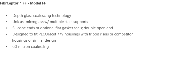 FibrCeptor™ FF - Model FF Depth glass coalescing technology Unicast microglass w/ multiple steel supports Silicone ends or optional flat gasket seals; double open end Designed to fit PECOFacet 77V housings with tripod risers or competitor housings of similar design 0.3 micron coalescing 