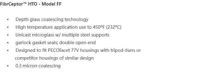 FibrCeptor™ HTO - Model FF Depth glass coalescing technology High temperature application use to 450ºF (232ºC) Unicast microglass w/ multiple steel supports garlock gasket seals; double open end Designed to fit PECOFacet 77V housings with tripod risers or competitor housings of similar design 0.3 micron coalescing 