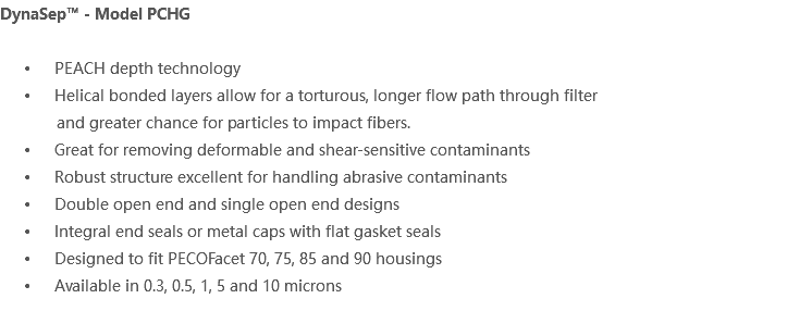 DynaSep™ - Model PCHG PEACH depth technology Helical bonded layers allow for a torturous, longer flow path through filter and greater chance for particles to impact fibers. Great for removing deformable and shear-sensitive contaminants Robust structure excellent for handling abrasive contaminants Double open end and single open end designs Integral end seals or metal caps with flat gasket seals Designed to fit PECOFacet 70, 75, 85 and 90 housings Available in 0.3, 0.5, 1, 5 and 10 microns 