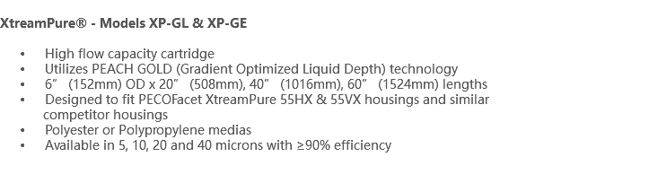  XtreamPure® - Models XP-GL & XP-GE High flow capacity cartridge Utilizes PEACH GOLD (Gradient Optimized Liquid Depth) technology 6” (152mm) OD x 20” (508mm), 40” (1016mm), 60” (1524mm) lengths Designed to fit PECOFacet XtreamPure 55HX & 55VX housings and similar competitor housings Polyester or Polypropylene medias Available in 5, 10, 20 and 40 microns with ≥90% efficiency 