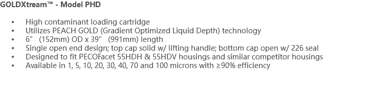 GOLDXtream™ - Model PHD High contaminant loading cartridge Utilizes PEACH GOLD (Gradient Optimized Liquid Depth) technology 6” (152mm) OD x 39” (991mm) length Single open end design; top cap solid w/ lifting handle; bottom cap open w/ 226 seal Designed to fit PECOFacet 55HDH & 55HDV housings and similar competitor housings Available in 1, 5, 10, 20, 30, 40, 70 and 100 microns with ≥90% efficiency 