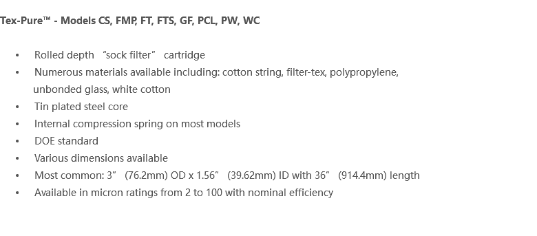  Tex-Pure™ - Models CS, FMP, FT, FTS, GF, PCL, PW, WC Rolled depth “sock filter” cartridge Numerous materials available including: cotton string, filter-tex, polypropylene, unbonded glass, white cotton Tin plated steel core Internal compression spring on most models DOE standard Various dimensions available Most common: 3” (76.2mm) OD x 1.56” (39.62mm) ID with 36” (914.4mm) length Available in micron ratings from 2 to 100 with nominal efficiency 