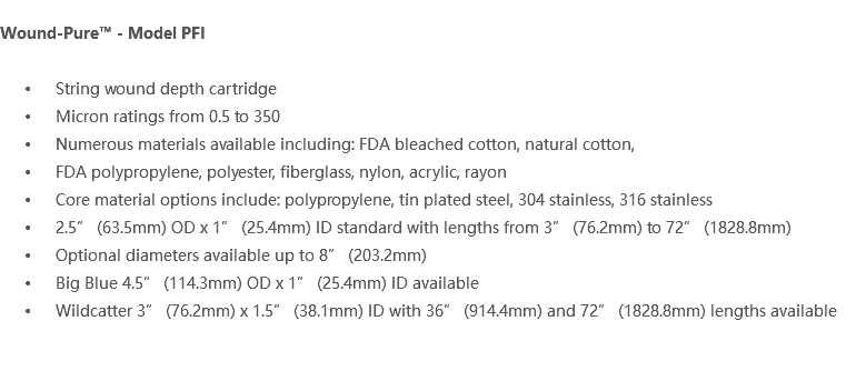  Wound-Pure™ - Model PFI String wound depth cartridge Micron ratings from 0.5 to 350 Numerous materials available including: FDA bleached cotton, natural cotton, FDA polypropylene, polyester, fiberglass, nylon, acrylic, rayon Core material options include: polypropylene, tin plated steel, 304 stainless, 316 stainless 2.5” (63.5mm) OD x 1” (25.4mm) ID standard with lengths from 3” (76.2mm) to 72” (1828.8mm) Optional diameters available up to 8” (203.2mm) Big Blue 4.5” (114.3mm) OD x 1” (25.4mm) ID available Wildcatter 3” (76.2mm) x 1.5” (38.1mm) ID with 36” (914.4mm) and 72” (1828.8mm) lengths available 
