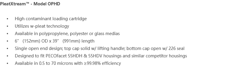 PleatXtream™ - Model OPHD High contaminant loading cartridge Utilizes w-pleat technology Available in polypropylene, polyester or glass medias 6” (152mm) OD x 39” (991mm) length Single open end design; top cap solid w/ lifting handle; bottom cap open w/ 226 seal Designed to fit PECOFacet 55HDH & 55HDV housings and similar competitor housings Available in 0.5 to 70 microns with ≥99.98% efficiency 