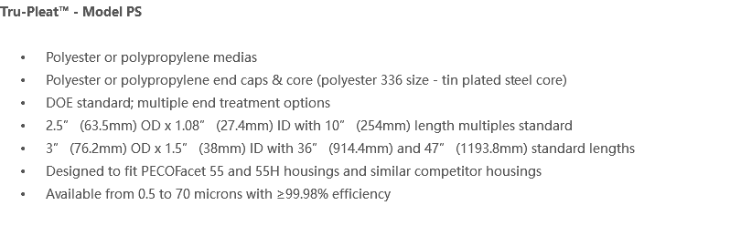Tru-Pleat™ - Model PS Polyester or polypropylene medias Polyester or polypropylene end caps & core (polyester 336 size - tin plated steel core) DOE standard; multiple end treatment options 2.5” (63.5mm) OD x 1.08” (27.4mm) ID with 10” (254mm) length multiples standard 3” (76.2mm) OD x 1.5” (38mm) ID with 36” (914.4mm) and 47” (1193.8mm) standard lengths Designed to fit PECOFacet 55 and 55H housings and similar competitor housings Available from 0.5 to 70 microns with ≥99.98% efficiency 