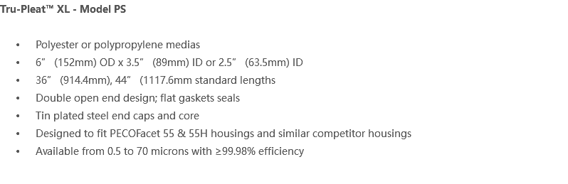 Tru-Pleat™ XL - Model PS Polyester or polypropylene medias 6” (152mm) OD x 3.5” (89mm) ID or 2.5” (63.5mm) ID 36” (914.4mm), 44” (1117.6mm standard lengths Double open end design; flat gaskets seals Tin plated steel end caps and core Designed to fit PECOFacet 55 & 55H housings and similar competitor housings Available from 0.5 to 70 microns with ≥99.98% efficiency 