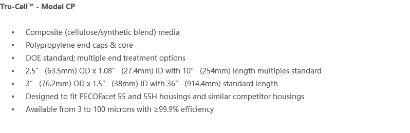 Tru-Cell™ - Model CP Composite (cellulose/synthetic blend) media Polypropylene end caps & core DOE standard; multiple end treatment options 2.5” (63.5mm) OD x 1.08” (27.4mm) ID with 10” (254mm) length multiples standard 3” (76.2mm) OD x 1.5” (38mm) ID with 36” (914.4mm) standard length Designed to fit PECOFacet 55 and 55H housings and similar competitor housings Available from 3 to 100 microns with ≥99.9% efficiency 