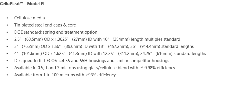 CelluPleat™ - Model FI Cellulose media Tin plated steel end caps & core DOE standard; spring end treatment option 2.5” (63.5mm) OD x 1.0625” (27mm) ID with 10” (254mm) length multiples standard 3” (76.2mm) OD x 1.56” (39.6mm) ID with 18” (457.2mm), 36” (914.4mm) standard lengths 4” (101.6mm) OD x 1.625” (41.3mm) ID with 12.25” (311.2mm), 24.25” (616mm) standard lengths Designed to fit PECOFacet 55 and 55H housings and similar competitor housings Available in 0.5, 1 and 3 microns using glass/cellulose blend with ≥99.98% efficiency Available from 1 to 100 microns with ≥98% efficiency 