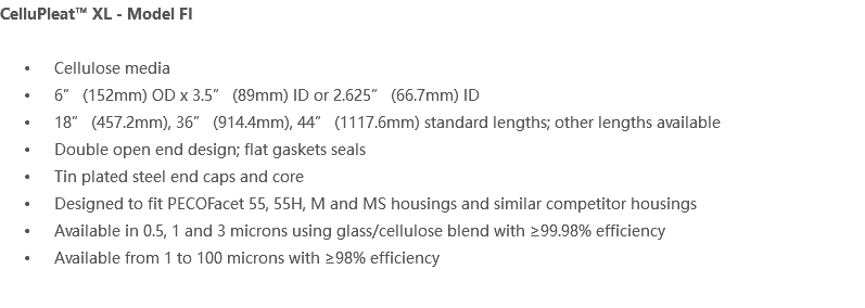 CelluPleat™ XL - Model FI Cellulose media 6” (152mm) OD x 3.5” (89mm) ID or 2.625” (66.7mm) ID 18” (457.2mm), 36” (914.4mm), 44” (1117.6mm) standard lengths; other lengths available Double open end design; flat gaskets seals Tin plated steel end caps and core Designed to fit PECOFacet 55, 55H, M and MS housings and similar competitor housings Available in 0.5, 1 and 3 microns using glass/cellulose blend with ≥99.98% efficiency Available from 1 to 100 microns with ≥98% efficiency 