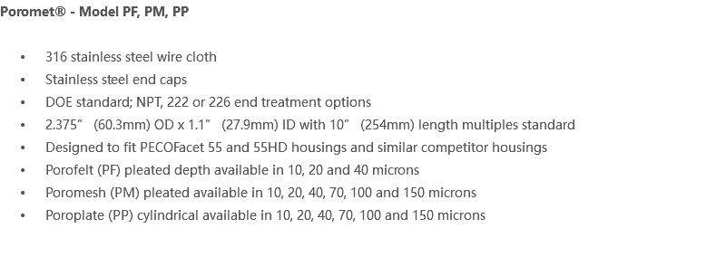 Poromet® - Model PF, PM, PP 316 stainless steel wire cloth Stainless steel end caps DOE standard; NPT, 222 or 226 end treatment options 2.375” (60.3mm) OD x 1.1” (27.9mm) ID with 10” (254mm) length multiples standard Designed to fit PECOFacet 55 and 55HD housings and similar competitor housings Porofelt (PF) pleated depth available in 10, 20 and 40 microns Poromesh (PM) pleated available in 10, 20, 40, 70, 100 and 150 microns Poroplate (PP) cylindrical available in 10, 20, 40, 70, 100 and 150 microns 