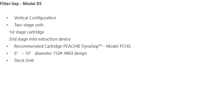 Filter-Sep - Model 85 Vertical Configuration Two-stage unit: 1st stage cartridge 2nd stage mist extraction device Recommended Cartridge PEACH® DynaSep™ - Model PCHG 6” – 10” diameter 150# ANSI design Stock Unit 