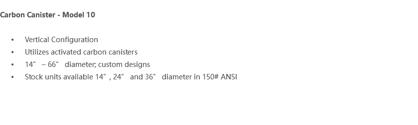  Carbon Canister - Model 10 Vertical Configuration Utilizes activated carbon canisters 14” – 66” diameter; custom designs Stock units available 14”, 24” and 36” diameter in 150# ANSI 