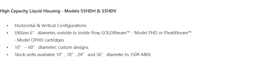  High Capacity Liquid Housing - Models 55HDH & 55HDV Horizontal & Vertical Configurations Utilizes 6” diameter, outside to inside flow, GOLDXtream™ - Model PHD or PleatXtream™ - Model OPHD cartridges 10” – 60” diameter; custom designs Stock units available 10”, 18”, 24” and 36” diameter in 150# ANSI 