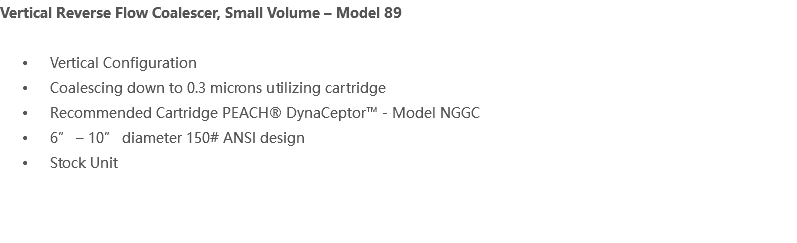 Vertical Reverse Flow Coalescer, Small Volume – Model 89 Vertical Configuration Coalescing down to 0.3 microns utilizing cartridge Recommended Cartridge PEACH® DynaCeptor™ - Model NGGC 6” – 10” diameter 150# ANSI design Stock Unit 