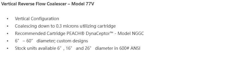  Vertical Reverse Flow Coalescer – Model 77V Vertical Configuration Coalescing down to 0.3 microns utilizing cartridge Recommended Cartridge PEACH® DynaCeptor™ - Model NGGC 6” – 60” diameter; custom designs Stock units available 6”, 16” and 26” diameter in 600# ANSI 