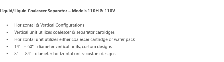  Liquid/Liquid Coalescer Separator – Models 110H & 110V Horizontal & Vertical Configurations Vertical unit utilizes coalescer & separator cartridges Horizontal unit utilizes either coalescer cartridge or wafer pack 14” – 60” diameter vertical units; custom designs 8” – 84” diameter horizontal units; custom designs