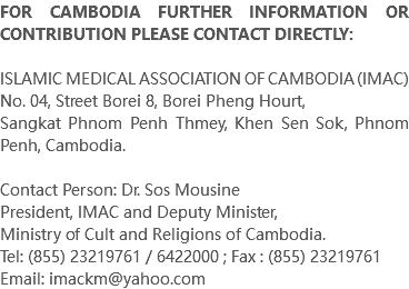 FOR CAMBODIA FURTHER INFORMATION OR CONTRIBUTION PLEASE CONTACT DIRECTLY: ISLAMIC MEDICAL ASSOCIATION OF CAMBODIA (IMAC) No. 04, Street Borei 8, Borei Pheng Hourt, Sangkat Phnom Penh Thmey, Khen Sen Sok, Phnom Penh, Cambodia. Contact Person: Dr. Sos Mousine President, IMAC and Deputy Minister, Ministry of Cult and Religions of Cambodia. Tel: (855) 23219761 / 6422000 ; Fax : (855) 23219761 Email: imackm@yahoo.com