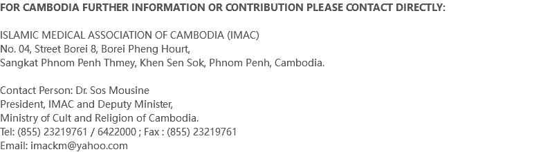 FOR CAMBODIA FURTHER INFORMATION OR CONTRIBUTION PLEASE CONTACT DIRECTLY: ISLAMIC MEDICAL ASSOCIATION OF CAMBODIA (IMAC) No. 04, Street Borei 8, Borei Pheng Hourt, Sangkat Phnom Penh Thmey, Khen Sen Sok, Phnom Penh, Cambodia. Contact Person: Dr. Sos Mousine President, IMAC and Deputy Minister, Ministry of Cult and Religion of Cambodia. Tel: (855) 23219761 / 6422000 ; Fax : (855) 23219761 Email: imackm@yahoo.com