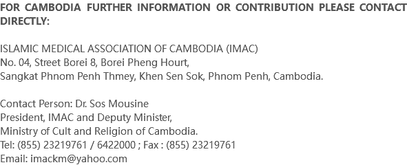 FOR CAMBODIA FURTHER INFORMATION OR CONTRIBUTION PLEASE CONTACT DIRECTLY: ISLAMIC MEDICAL ASSOCIATION OF CAMBODIA (IMAC) No. 04, Street Borei 8, Borei Pheng Hourt, Sangkat Phnom Penh Thmey, Khen Sen Sok, Phnom Penh, Cambodia. Contact Person: Dr. Sos Mousine President, IMAC and Deputy Minister, Ministry of Cult and Religion of Cambodia. Tel: (855) 23219761 / 6422000 ; Fax : (855) 23219761 Email: imackm@yahoo.com