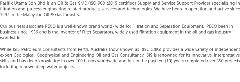 Pasifik Utama Sdn Bhd is an Oil & Gas SME (ISO 9001:2015 certified) Supply and Service Support Provider specializing in filtration and process engineering related products, services and technologies. We have been in operation and active since 1997 in the Malaysian Oil & Gas Industry. Our business associate PECO is a well-known brand world- wide for Filtration and Separation Equipment. PECO been in business since 1936 and is the inventor of Filter Separators, widely used filtration equipment in the oil and gas industry, worldwide. While ISIS Petroleum Consultants from Perth, Australia (now known as RISC G&G) provides a wide variety of independent expert Geological, Geophysical and Engineering Oil and Gas Consultancy. ISIS is renowned for its innovative, interpretative skills and has deep knowledge in over 100 basins worldwide and has in the past ten (10) years completed over 550 projects including renown deep water projects. 