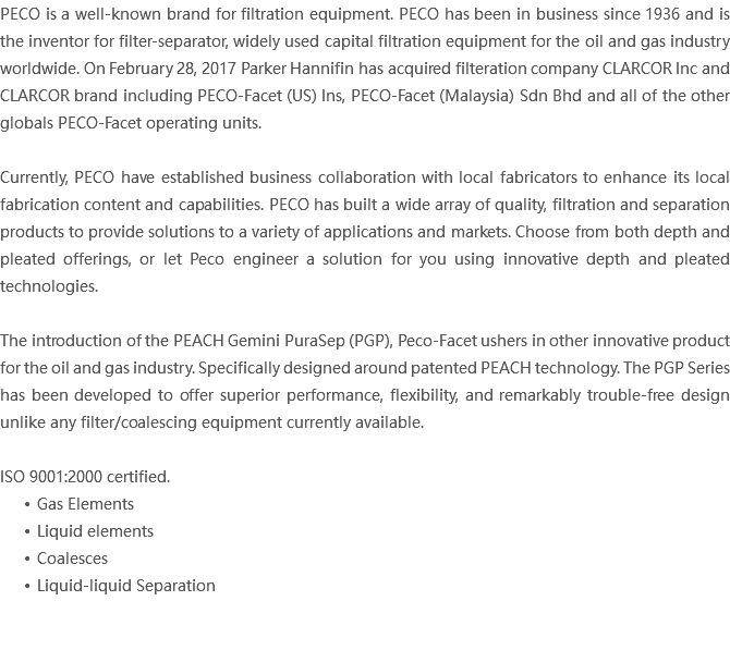 PECO is a well-known brand for filtration equipment. PECO has been in business since 1936 and is the inventor for filter-separator, widely used capital filtration equipment for the oil and gas industry worldwide. On February 28, 2017 Parker Hannifin has acquired filteration company CLARCOR Inc and CLARCOR brand including PECO-Facet (US) Ins, PECO-Facet (Malaysia) Sdn Bhd and all of the other globals PECO-Facet operating units. Currently, PECO have established business collaboration with local fabricators to enhance its local fabrication content and capabilities. PECO has built a wide array of quality, filtration and separation products to provide solutions to a variety of applications and markets. Choose from both depth and pleated offerings, or let Peco engineer a solution for you using innovative depth and pleated technologies. The introduction of the PEACH Gemini PuraSep (PGP), Peco-Facet ushers in other innovative product for the oil and gas industry. Specifically designed around patented PEACH technology. The PGP Series has been developed to offer superior performance, flexibility, and remarkably trouble-free design unlike any filter/coalescing equipment currently available. ISO 9001:2000 certified. Gas Elements Liquid elements Coalesces Liquid-liquid Separation