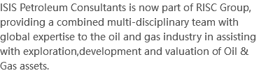 ISIS Petroleum Consultants is now part of RISC Group, providing a combined multi-disciplinary team with global expertise to the oil and gas industry in assisting with exploration,development and valuation of Oil & Gas assets.